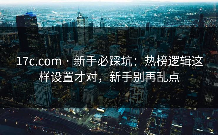 17c.com · 新手必踩坑：热榜逻辑这样设置才对，新手别再乱点