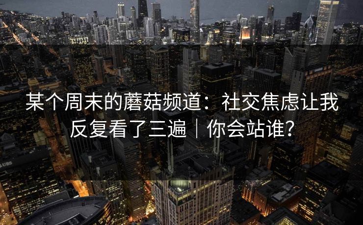 某个周末的蘑菇频道：社交焦虑让我反复看了三遍｜你会站谁？